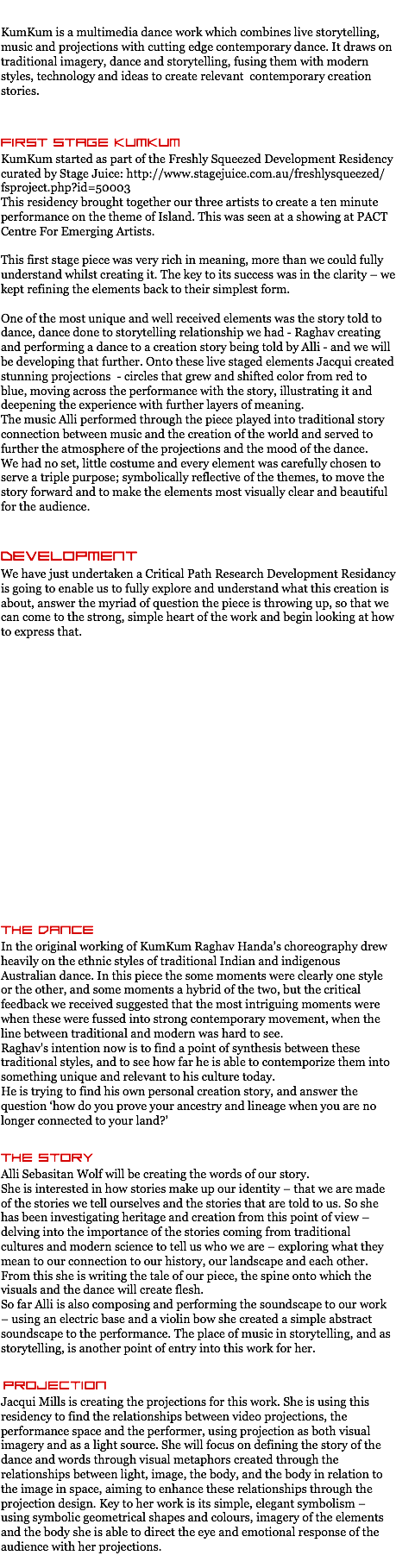 
KumKum is a multimedia dance work which combines live storytelling, music and projections with cutting edge contemporary dance. It draws on traditional imagery, dance and storytelling, fusing them with modern styles, technology and ideas to create relevant contemporary creation stories. FIRST STAGE KUMKUM
KumKum started as part of the Freshly Squeezed Development Residency curated by Stage Juice: http://www.stagejuice.com.au/freshlysqueezed/fsproject.php?id=50003
This residency brought together our three artists to create a ten minute performance on the theme of Island. This was seen at a showing at PACT Centre For Emerging Artists. This first stage piece was very rich in meaning, more than we could fully understand whilst creating it. The key to its success was in the clarity – we kept refining the elements back to their simplest form. One of the most unique and well received elements was the story told to dance, dance done to storytelling relationship we had - Raghav creating and performing a dance to a creation story being told by Alli - and we will be developing that further. Onto these live staged elements Jacqui created stunning projections - circles that grew and shifted color from red to blue, moving across the performance with the story, illustrating it and deepening the experience with further layers of meaning. The music Alli performed through the piece played into traditional story connection between music and the creation of the world and served to further the atmosphere of the projections and the mood of the dance.
We had no set, little costume and every element was carefully chosen to serve a triple purpose; symbolically reflective of the themes, to move the story forward and to make the elements most visually clear and beautiful for the audience. Development We have just undertaken a Critical Path Research Development Residancy is going to enable us to fully explore and understand what this creation is about, answer the myriad of question the piece is throwing up, so that we can come to the strong, simple heart of the work and begin looking at how to express that. the dance
In the original working of KumKum Raghav Handa’s choreography drew heavily on the ethnic styles of traditional Indian and indigenous Australian dance. In this piece the some moments were clearly one style or the other, and some moments a hybrid of the two, but the critical feedback we received suggested that the most intriguing moments were when these were fussed into strong contemporary movement, when the line between traditional and modern was hard to see.
Raghav's intention now is to find a point of synthesis between these traditional styles, and to see how far he is able to contemporize them into something unique and relevant to his culture today.
He is trying to find his own personal creation story, and answer the question ‘how do you prove your ancestry and lineage when you are no longer connected to your land?’ the story
Alli Sebasitan Wolf will be creating the words of our story. She is interested in how stories make up our identity – that we are made of the stories we tell ourselves and the stories that are told to us. So she has been investigating heritage and creation from this point of view – delving into the importance of the stories coming from traditional cultures and modern science to tell us who we are – exploring what they mean to our connection to our history, our landscape and each other. From this she is writing the tale of our piece, the spine onto which the visuals and the dance will create flesh.
So far Alli is also composing and performing the soundscape to our work – using an electric base and a violin bow she created a simple abstract soundscape to the performance. The place of music in storytelling, and as storytelling, is another point of entry into this work for her. Projection
Jacqui Mills is creating the projections for this work. She is using this residency to find the relationships between video projections, the performance space and the performer, using projection as both visual imagery and as a light source. She will focus on defining the story of the dance and words through visual metaphors created through the relationships between light, image, the body, and the body in relation to the image in space, aiming to enhance these relationships through the projection design. Key to her work is its simple, elegant symbolism – using symbolic geometrical shapes and colours, imagery of the elements and the body she is able to direct the eye and emotional response of the audience with her projections. 