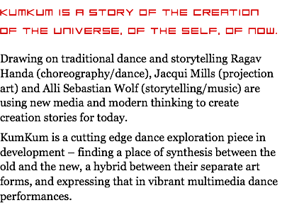 KumKum is a story of the creation of the universe, of the self, of now. Drawing on traditional dance and storytelling Ragav Handa (choreography/dance), Jacqui Mills (projection art) and Alli Sebastian Wolf (storytelling/music) are using new media and modern thinking to create creation stories for today. KumKum is a cutting edge dance exploration piece in development – finding a place of synthesis between the old and the new, a hybrid between their separate art forms, and expressing that in vibrant multimedia dance performances.
